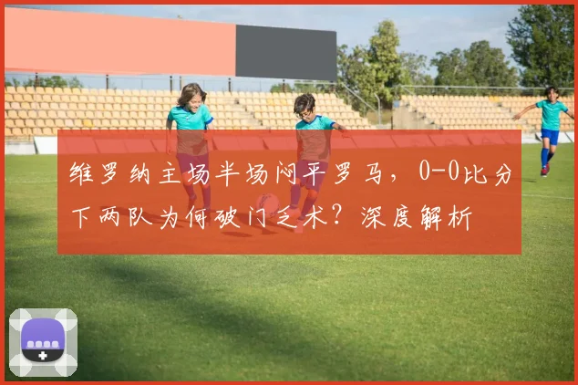 维罗纳主场半场闷平罗马，0-0比分下两队为何破门乏术？深度解析
