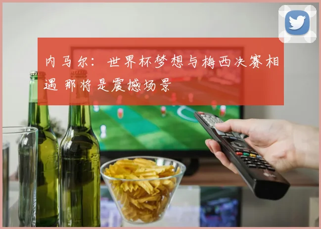 内马尔:世界杯梦想与梅西决赛相遇 那将是震撼场景