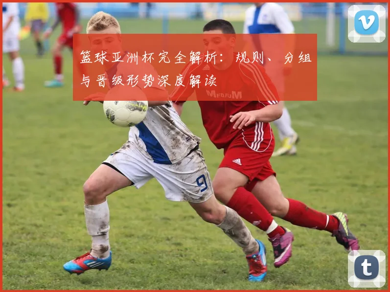 篮球亚洲杯完全解析：规则、分组与晋级形势深度解读