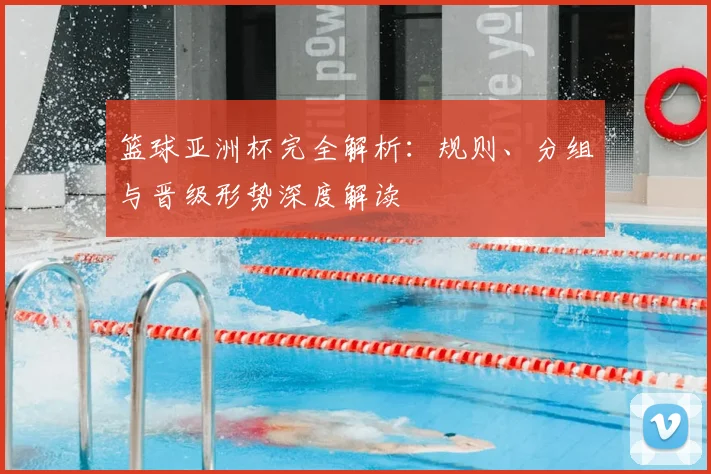 篮球亚洲杯完全解析:规则、分组与晋级形势深度解读