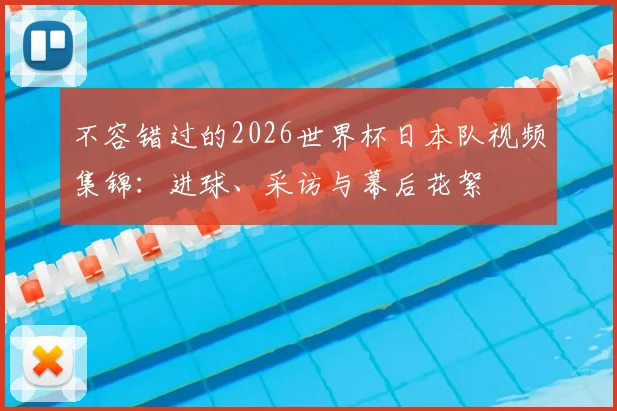 不容错过的2026世界杯日本队视频集锦：进球、采访与幕后花絮