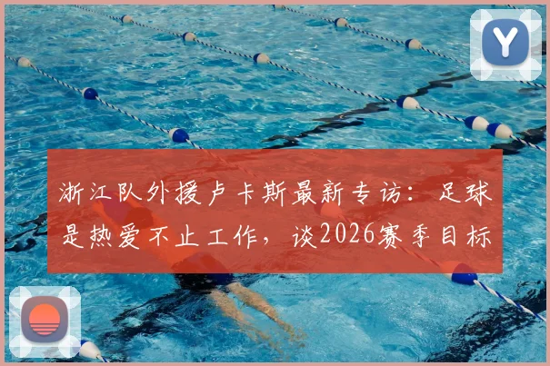 浙江队外援卢卡斯最新专访:足球是热爱不止工作,谈2026赛季目标与在中国踢球的感受