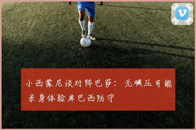 小西蒙尼谈对阵巴萨:无碾压可能 亲身体验库巴西防守