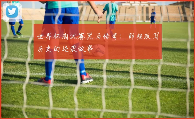 世界杯淘汰赛黑马传奇：那些改写历史的逆袭故事