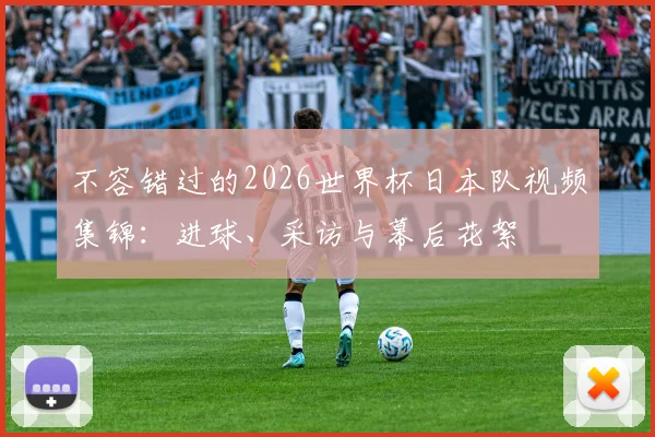 不容错过的2026世界杯日本队视频集锦：进球、采访与幕后花絮