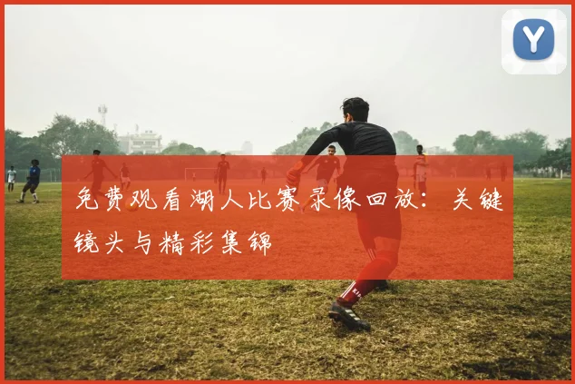 免费观看湖人比赛录像回放：关键镜头与精彩集锦
