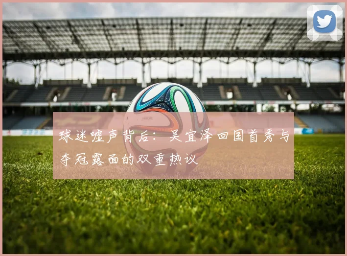 球迷嘘声背后:吴宜泽回国首秀与夺冠露面的双重热议