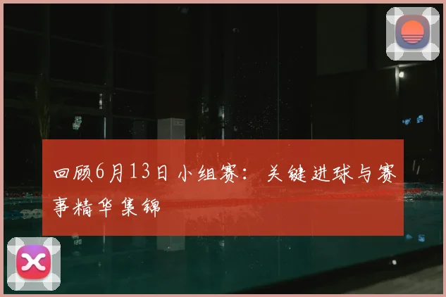 回顾6月13日小组赛：关键进球与赛事精华集锦