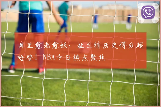 库里愈老愈妖,杜兰特历史得分超哈登!NBA今日热点聚焦
