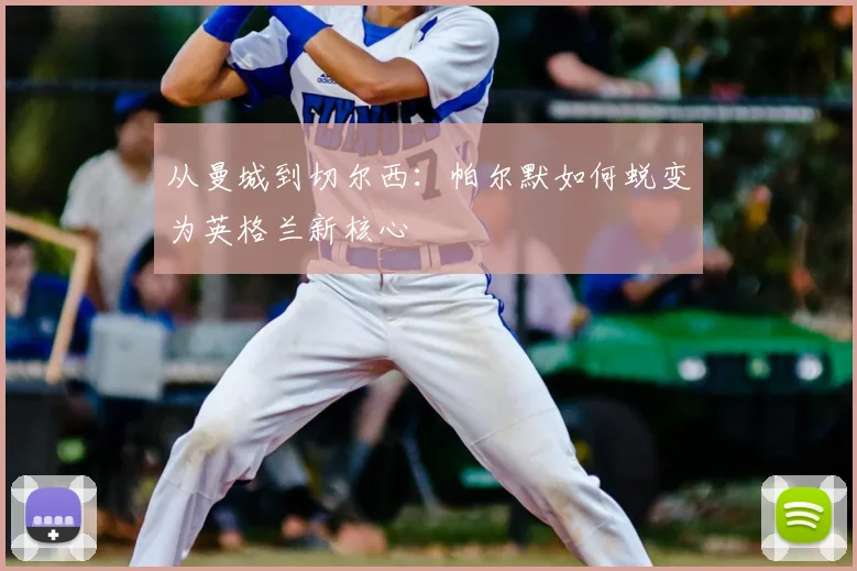 从曼城到切尔西：帕尔默如何蜕变为英格兰新核心