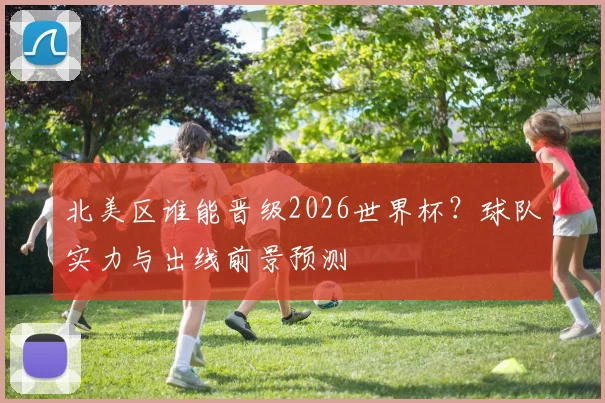 北美区谁能晋级2026世界杯？球队实力与出线前景预测