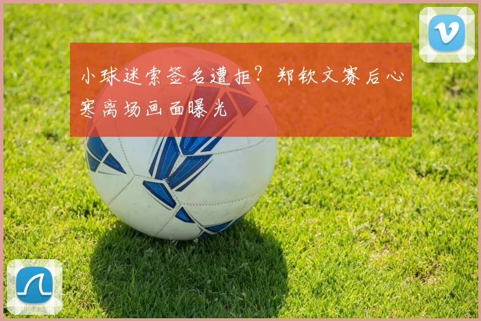 小球迷索签名遭拒?郑钦文赛后心寒离场画面曝光