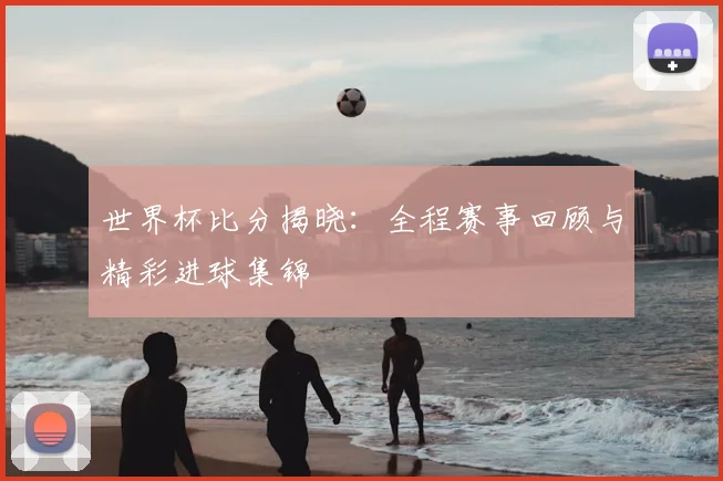 世界杯比分揭晓：全程赛事回顾与精彩进球集锦