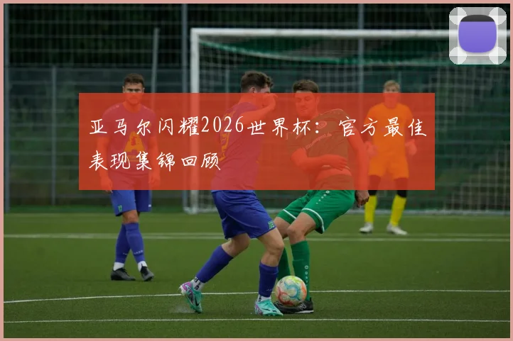 亚马尔闪耀2026世界杯：官方最佳表现集锦回顾
