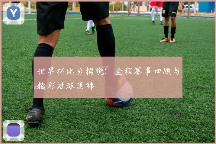 世界杯比分揭晓：全程赛事回顾与精彩进球集锦
