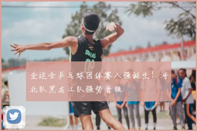 全运会乒乓球团体赛八强诞生!河北队黑龙江队强势晋级
