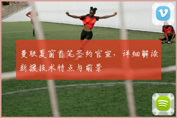 曼联夏窗首笔签约官宣，详细解读新援技术特点与前景