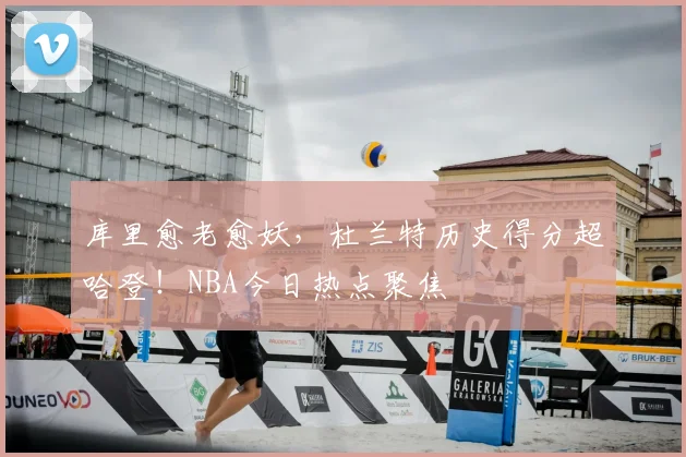 库里愈老愈妖，杜兰特历史得分超哈登！NBA今日热点聚焦