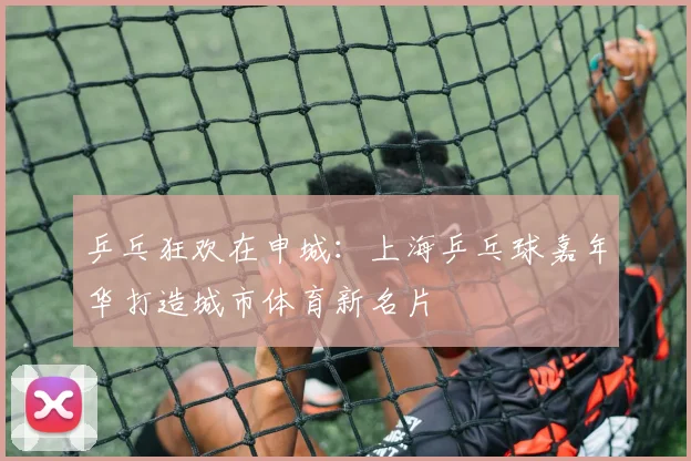 乒乓狂欢在申城:上海乒乓球嘉年华打造城市体育新名片