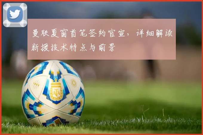 曼联夏窗首笔签约官宣,详细解读新援技术特点与前景