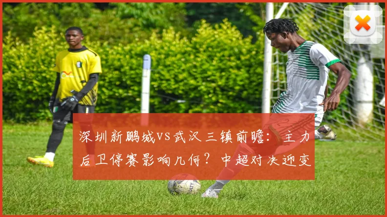 深圳新鹏城vs武汉三镇前瞻：主力后卫停赛影响几何？中超对决迎变数